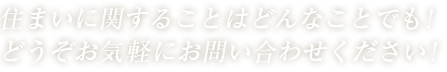 住まいに関することはどんなことでも！どうぞお気軽にお問い合わせください！