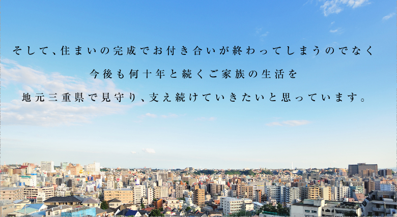 そして、住まいの完成でお付き合いが終わってしまうのでなく今後も何十年と続くご家族の生活を地元三重県で見守り、支え続けていきたいと思っています。