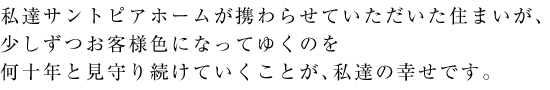 私達サントピアホームが携わらせていただいた住まいが、少しずつお客様色になってゆくのを何十年と見守り続けていくことが、私達の幸せです。