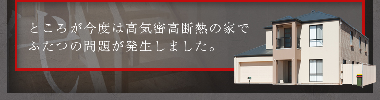 ところが今度は高気密高断熱の家でふたつの問題が発生しました。