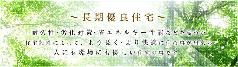 長期優良住宅　耐久性・劣化対策・省エネルギー性能などを高めた住宅設計によって、より長く・より快適に住む事が出来る人にも環境にも優しい住宅の事です。