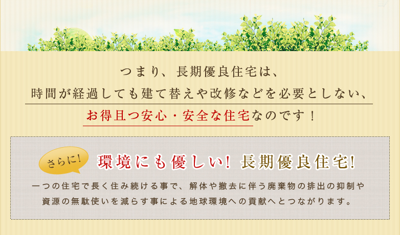 つまり、長期優良住宅は、時間が経過しても建て替えや回収などを必要としない、お得且つ安心・安全な住宅なのです！さらに！環境にも優しい！長期優良住宅！一つの住宅で長く住み続ける事で、解体や撤去に伴う廃棄物の排出の抑制や資源の無駄使いを減らす事による地球環境への貢献へとつながります。