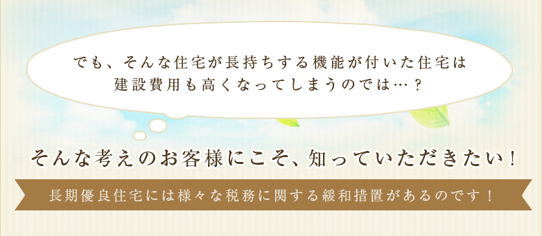 でも、そんな住宅が長持ちする機能が付いた住宅は建設費用も高くなってしまうのでは…？長期優良住宅には様々な税務に関する緩和措置があるのです！