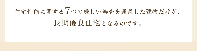住宅性能に関する7つの厳しい審査を通過した建物だけが、長期優良住宅となるのです。