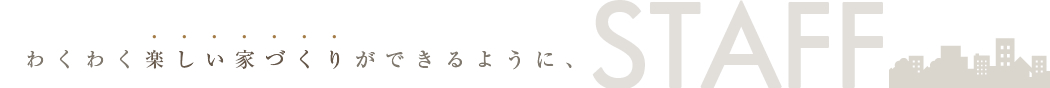 わくわく楽しい家づくりができるように：STAFF