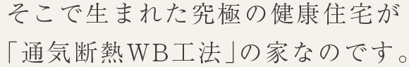そこで生まれた究極の健康住宅が「通気断熱WB工法」の家なのです。