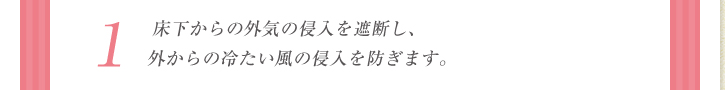 1：床下からの外気の侵入を遮断し、外からの冷たい風の侵入を防ぎます。