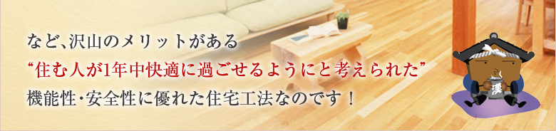 など、沢山のメリットがある“住む人が1年中快適に過ごせるようにと考えられた”機能性・安全性に優れた住宅工法なのです！