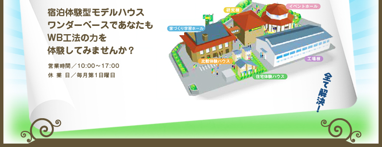 宿泊体験型モデルハウス　ワンダーベースであなたもWB工法の力を体験してみませんか？　営業時間 10:00～17:00 休業日 毎月第1日曜日