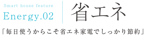 Energy.02：省エネ「毎日使うからこそ省エネ家電でしっかり節約」